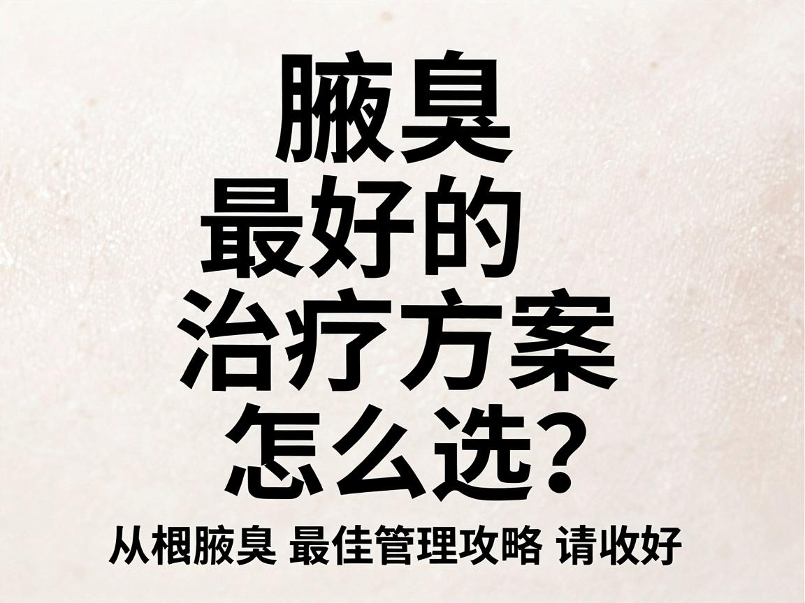 腋臭最好的治疗方案怎么选？从根源到日常，这份腋臭最佳管理攻略请收好